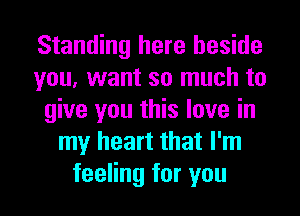 Standing here beside
you, want so much to
give you this love in
my heart that I'm
feeling for you