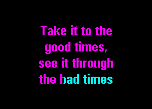 Take it to the
good times,

see it through
the bad times