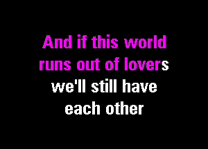 And if this world
runs out of lovers

we'll still have
each other