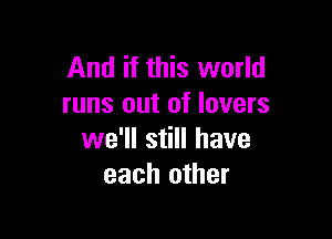 And if this world
runs out of lovers

we'll still have
each other