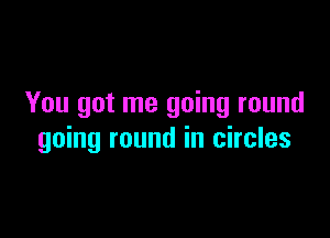 You got me going round

going round in circles