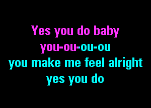 Yes you do baby
you-ou-ou-ou

you make me feel alright
yes you do