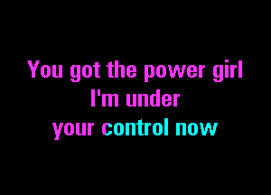 You got the power girl

I'm under
your control now