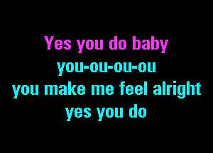 Yes you do baby
you-ou-ou-ou

you make me feel alright
yes you do