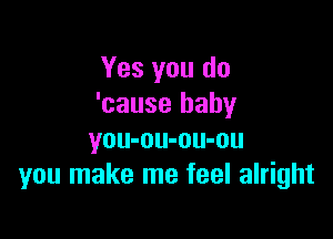 Yes you do
'cause baby

you-ou-ou-ou
you make me feel alright