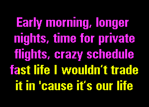 Early morning, longer
nights, time for private
flights, crazy schedule
fast life I wouldn't trade
it in 'cause it's our life