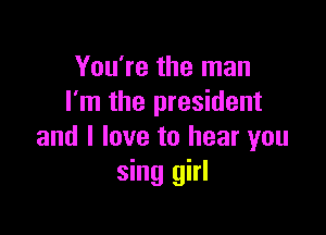 You're the man
I'm the president

and I love to hear you
sing girl