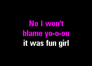 No I won't

blame yo-o-ou
it was fun girl
