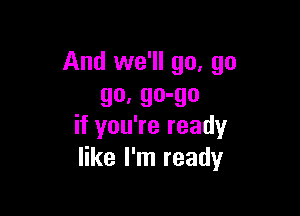 And we'll go, go
go. go-go

if you're ready
like I'm ready