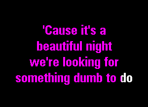 'Cause it's a
beautiful night

we're looking for
something dumb to do