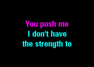 You push me

I don't have
the strength to