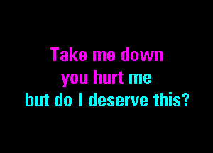 Take me down

you hurt me
but do I deserve this?