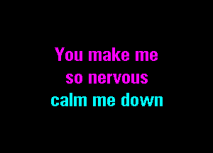 You make me

so nervous
calm me down