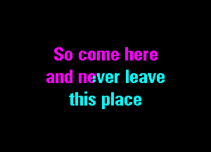 So come here

and never leave
this place