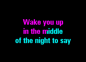Wake you up

in the middle
of the night to sayr