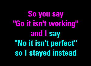 So you say
Go it isn't working

and I say
No it isn't perfect
so I stayed instead