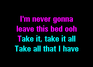 I'm never gonna
leave this bed ooh

Take it, take it all
Take all that l have