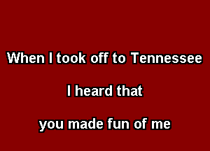 When I took off to Tennessee

I heard that

you made fun of me