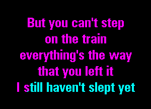 But you can't step
on the train

everything's the way
that you left it
I still haven't slept yet