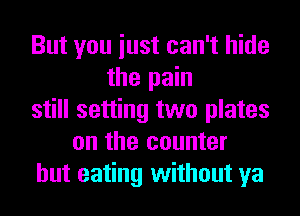 But you iust can't hide
the pain
still setting two plates
on the counter
but eating without ya