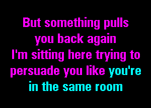 But something pulls
you back again
I'm sitting here trying to
persuade you like you're
in the same room