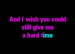 And I wish you could

still give me
a hard time