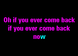 Oh if you ever come back

if you ever come back
now