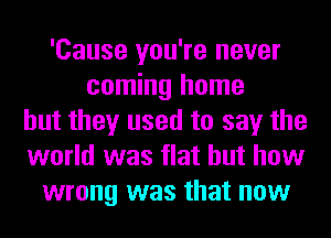'Cause you're never
coming home
but they used to say the
world was flat but how
wrong was that now