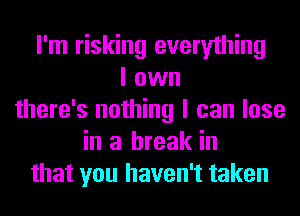 I'm risking everything
I own
there's nothing I can lose
in a break in
that you haven't taken
