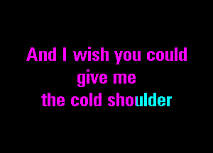 And I wish you could

give me
the cold shoulder
