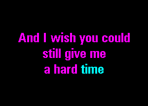 And I wish you could

still give me
a hard time