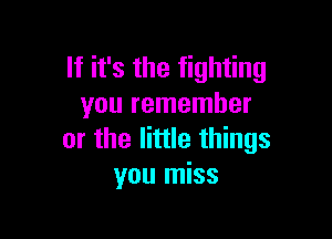 If it's the fighting
you remember

or the little things
you miss
