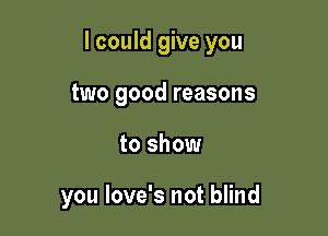 I could give you

two good reasons
to show

you love's not blind