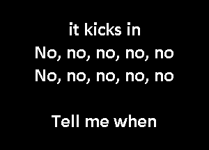 it kicks in
No, no, no, no, no

No, no, no, no, no

Tell me when