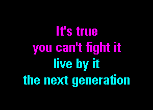 It's true
you can't fight it

live by it
the next generation