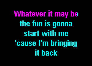 Whatever it may he
the fun is gonna

start with me
'cause I'm bringing
ithack