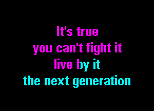 It's true
you can't fight it

live by it
the next generation