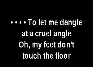 o o o . To let me dangle

at acruel angle
Oh, my feet don't
touch the floor