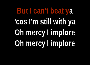 But I can't beat ya
'cos I'm still with ya

Oh mercyl implore
0h mercyl implore