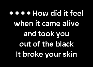 o o o o How did it feel
when it came alive

and took you
out of the black
It broke your skin