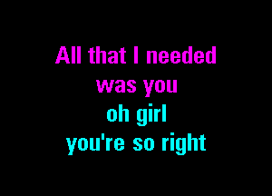 All that I needed
was you

oh girl
you're so right