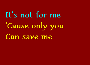 It's not for me

'Cause only you

Can save me