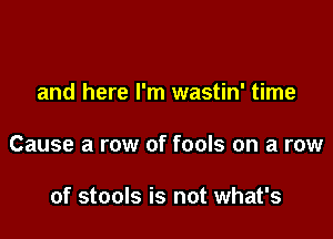 and here I'm wastin' time

Cause a row of fools on a row

of stools is not what's