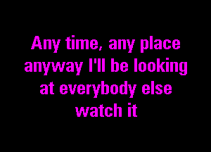 Any time. any place
anyway I'll be looking

at everybody else
watch it