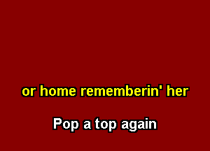 or home rememberin' her

Pop a top again