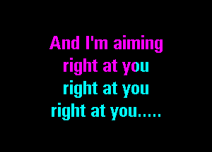And I'm aiming
ghtatyou

right at you
right at you .....