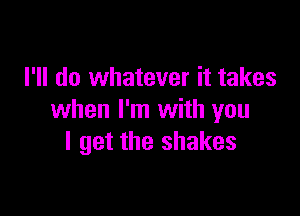 I'll do whatever it takes

when I'm with you
I get the shakes