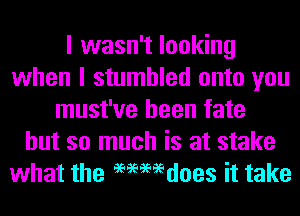 I wasn't looking
when I stumbled onto you
must've been fate
but so much is at stake
what the 96966696does it take