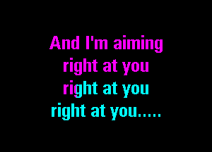 And I'm aiming
ghtatyou

right at you
right at you .....