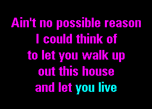 Ain't no possible reason
I could think of

to let you walk up
out this house
and let you live